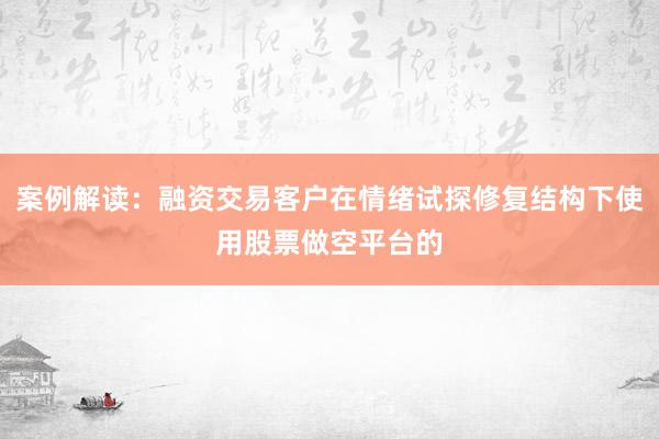 案例解读：融资交易客户在情绪试探修复结构下使用股票做空平台的