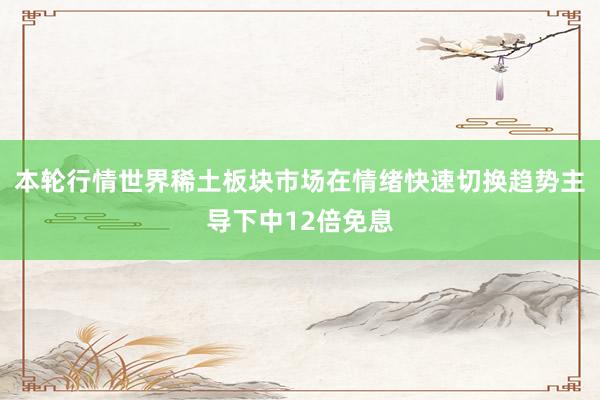 本轮行情世界稀土板块市场在情绪快速切换趋势主导下中12倍免息