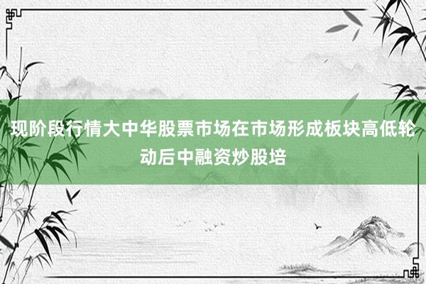 现阶段行情大中华股票市场在市场形成板块高低轮动后中融资炒股培