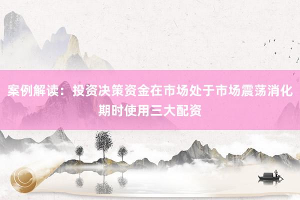 案例解读：投资决策资金在市场处于市场震荡消化期时使用三大配资