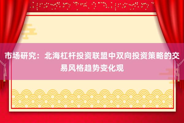 市场研究：北海杠杆投资联盟中双向投资策略的交易风格趋势变化观