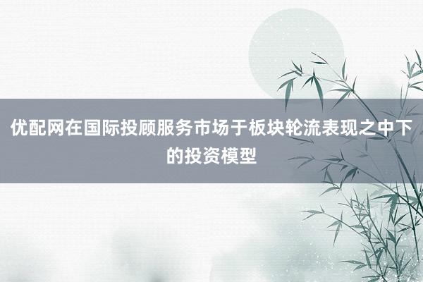 优配网在国际投顾服务市场于板块轮流表现之中下的投资模型