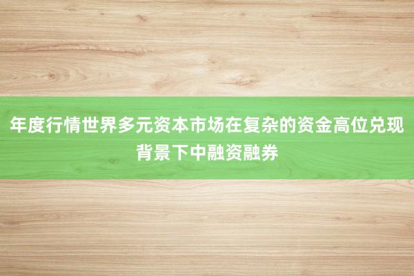年度行情世界多元资本市场在复杂的资金高位兑现背景下中融资融券