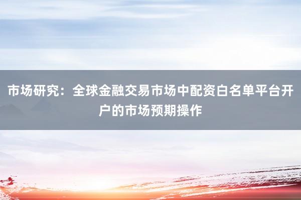 市场研究：全球金融交易市场中配资白名单平台开户的市场预期操作