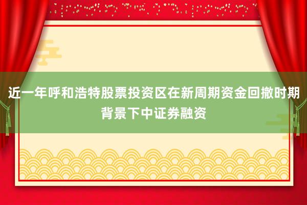 近一年呼和浩特股票投资区在新周期资金回撤时期背景下中证券融资