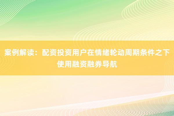 案例解读：配资投资用户在情绪轮动周期条件之下使用融资融券导航