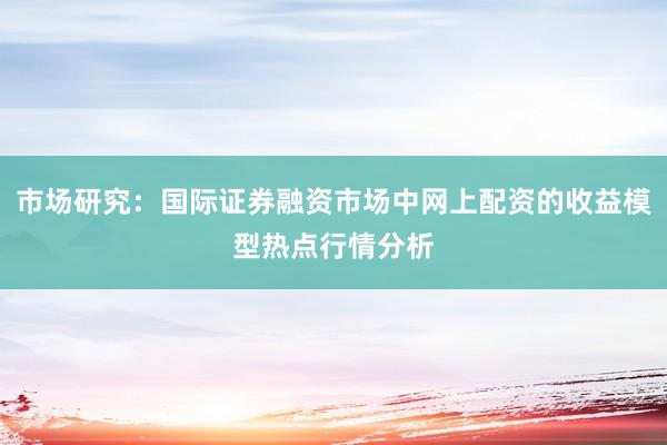 市场研究：国际证券融资市场中网上配资的收益模型热点行情分析
