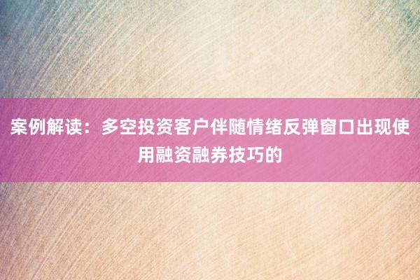 案例解读：多空投资客户伴随情绪反弹窗口出现使用融资融券技巧的