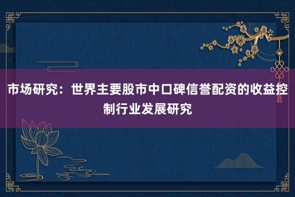市场研究:世界主要股市中口碑信誉配资的收益控制行业发展研究