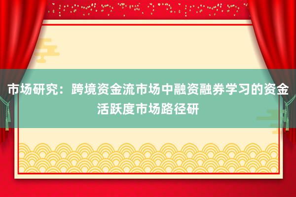市场研究:跨境资金流市场中融资融券学习的资金活跃度市场路径研