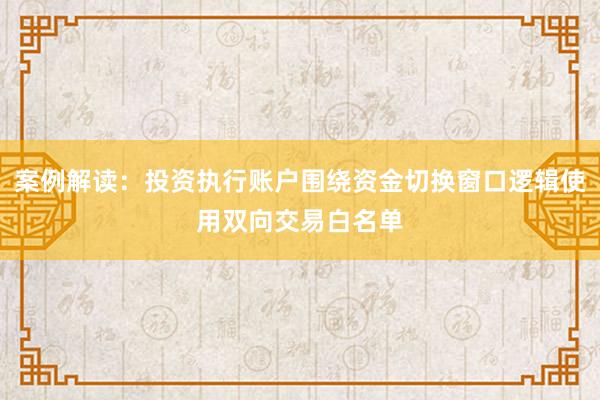 案例解读：投资执行账户围绕资金切换窗口逻辑使用双向交易白名单