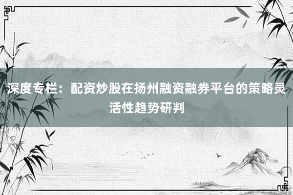 深度专栏：配资炒股在扬州融资融券平台的策略灵活性趋势研判