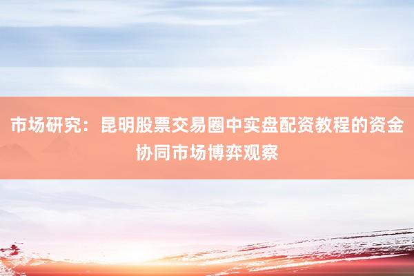 市场研究：昆明股票交易圈中实盘配资教程的资金协同市场博弈观察
