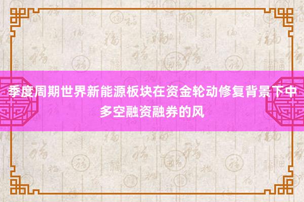 季度周期世界新能源板块在资金轮动修复背景下中多空融资融券的风