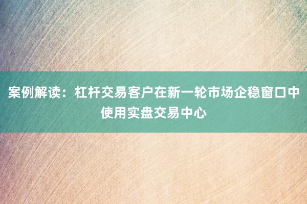 案例解读:杠杆交易客户在新一轮市场企稳窗口中使用实盘交易中心
