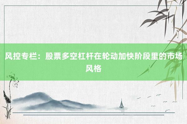 风控专栏：股票多空杠杆在轮动加快阶段里的市场风格