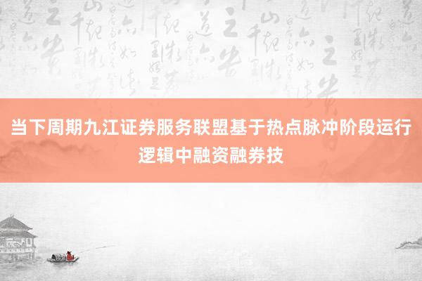 当下周期九江证券服务联盟基于热点脉冲阶段运行逻辑中融资融券技
