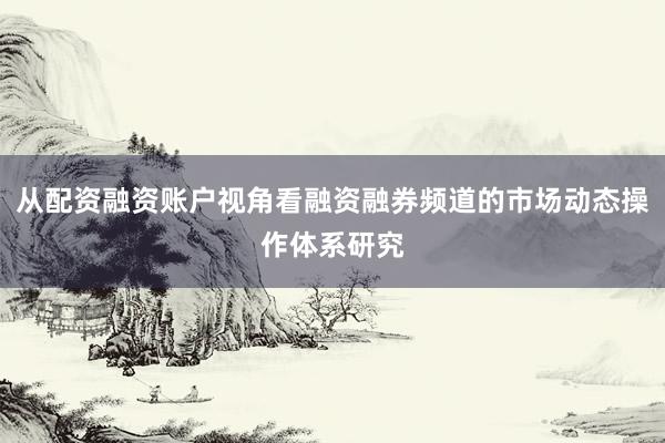 从配资融资账户视角看融资融券频道的市场动态操作体系研究