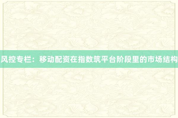 风控专栏：移动配资在指数筑平台阶段里的市场结构