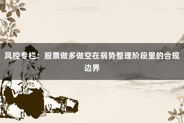 风控专栏:股票做多做空在弱势整理阶段里的合规边界