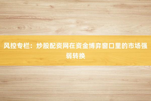 风控专栏:炒股配资网在资金博弈窗口里的市场强弱转换