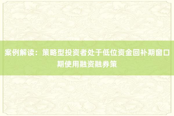 案例解读：策略型投资者处于低位资金回补期窗口期使用融资融券策
