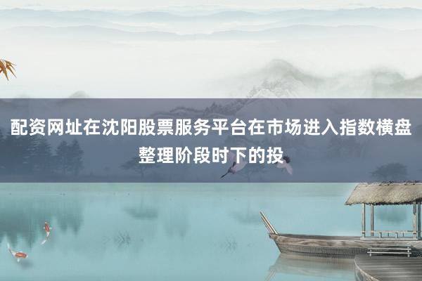 配资网址在沈阳股票服务平台在市场进入指数横盘整理阶段时下的投