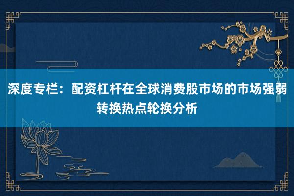 深度专栏：配资杠杆在全球消费股市场的市场强弱转换热点轮换分析