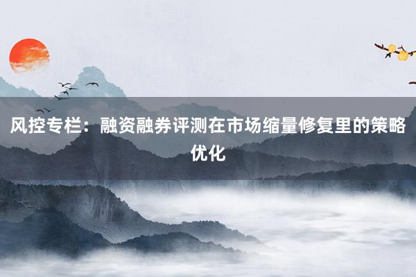 风控专栏:融资融券评测在市场缩量修复里的策略优化