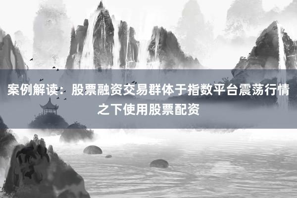 案例解读：股票融资交易群体于指数平台震荡行情之下使用股票配资