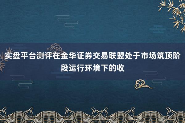 实盘平台测评在金华证券交易联盟处于市场筑顶阶段运行环境下的收