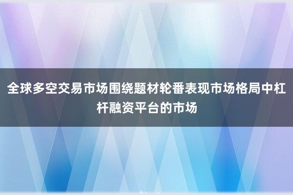 全球多空交易市场围绕题材轮番表现市场格局中杠杆融资平台的市场