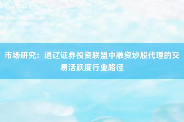 市场研究:通辽证券投资联盟中融资炒股代理的交易活跃度行业路径