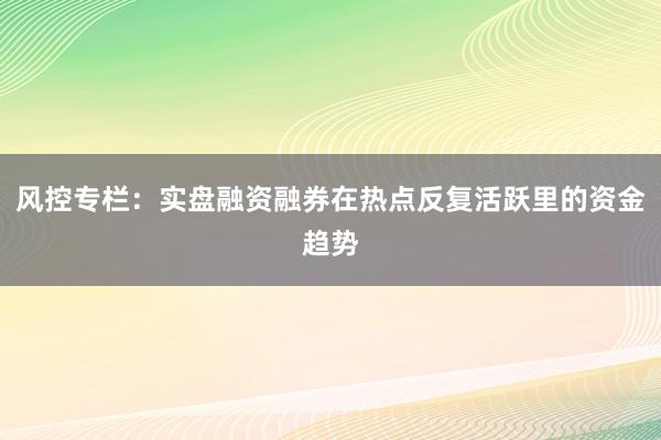 风控专栏：实盘融资融券在热点反复活跃里的资金趋势