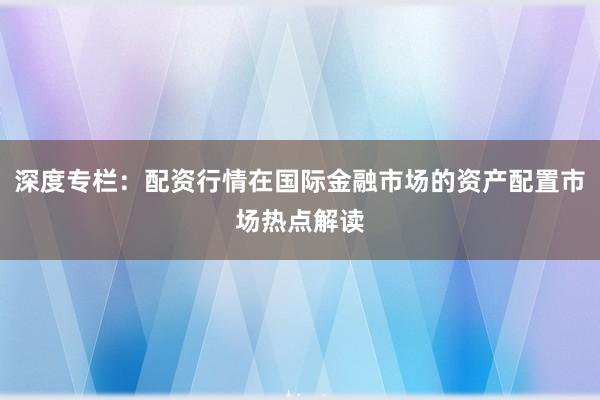 深度专栏：配资行情在国际金融市场的资产配置市场热点解读