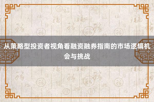 从策略型投资者视角看融资融券指南的市场逻辑机会与挑战