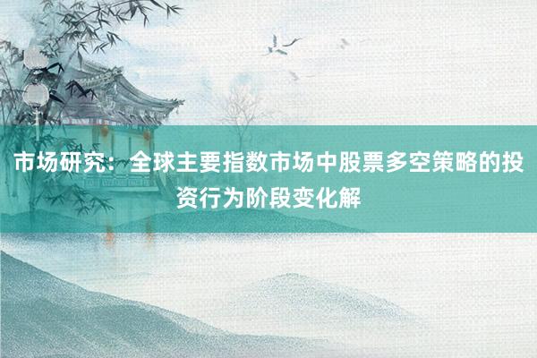 市场研究：全球主要指数市场中股票多空策略的投资行为阶段变化解