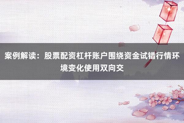 案例解读：股票配资杠杆账户围绕资金试错行情环境变化使用双向交