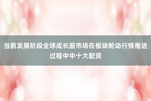 当前发展阶段全球成长股市场在板块轮动行情推进过程中中十大配资