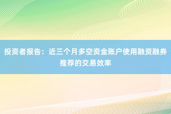 投资者报告：近三个月多空资金账户使用融资融券推荐的交易效率