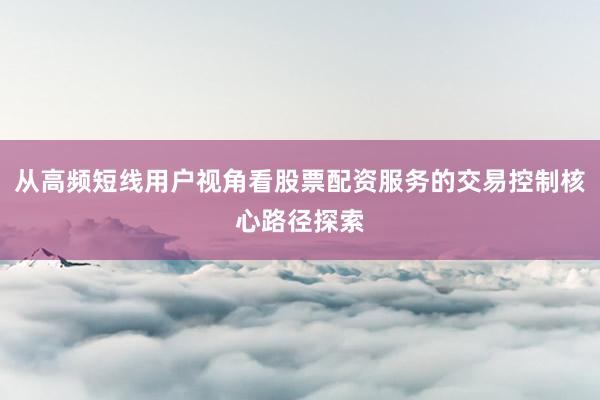 从高频短线用户视角看股票配资服务的交易控制核心路径探索