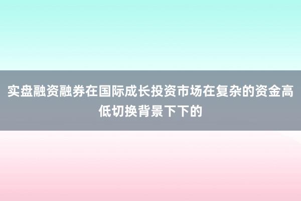 实盘融资融券在国际成长投资市场在复杂的资金高低切换背景下下的