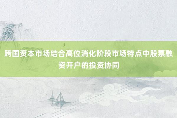 跨国资本市场结合高位消化阶段市场特点中股票融资开户的投资协同
