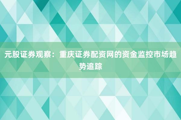 元股证券观察：重庆证券配资网的资金监控市场趋势追踪