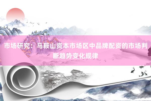 市场研究：马鞍山资本市场区中品牌配资的市场判断趋势变化规律