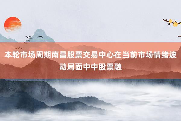 本轮市场周期南昌股票交易中心在当前市场情绪波动局面中中股票融