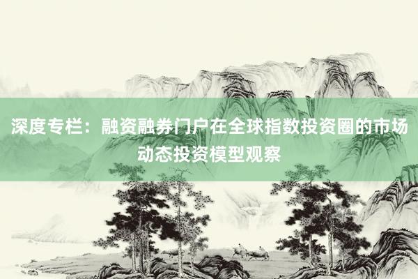 深度专栏：融资融券门户在全球指数投资圈的市场动态投资模型观察