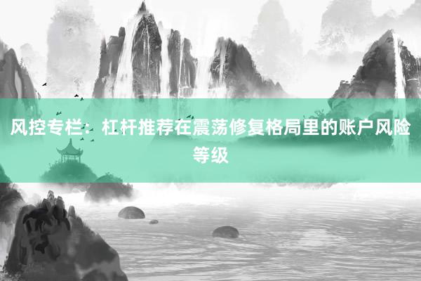 风控专栏：杠杆推荐在震荡修复格局里的账户风险等级