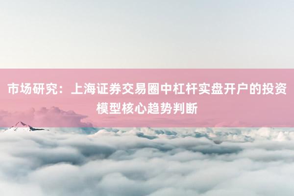 市场研究：上海证券交易圈中杠杆实盘开户的投资模型核心趋势判断