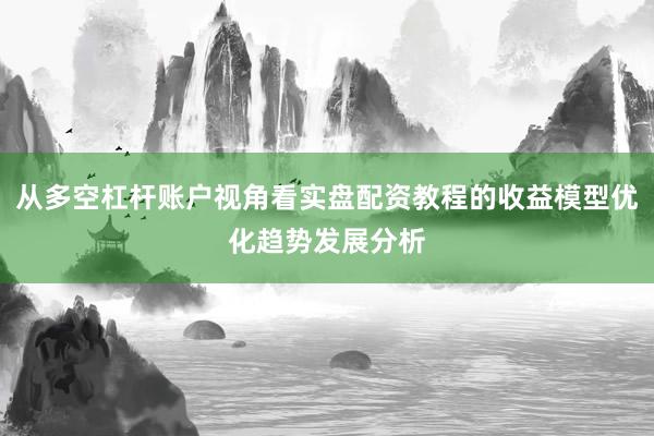从多空杠杆账户视角看实盘配资教程的收益模型优化趋势发展分析